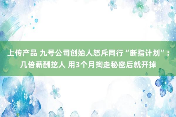 上传产品 九号公司创始人怒斥同行“断指计划”：几倍薪酬挖人 用3个月掏走秘密后就开掉