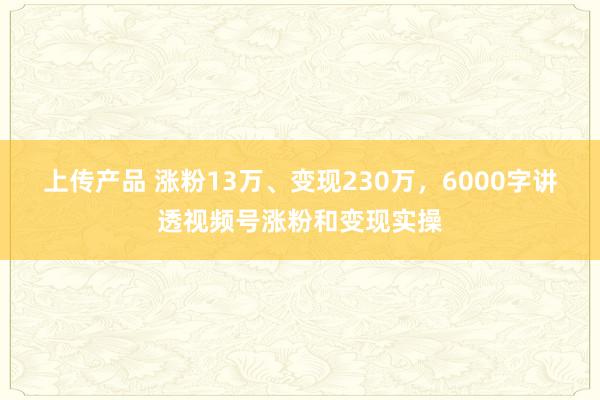 上传产品 涨粉13万、变现230万，6000字讲透视频号涨粉和变现实操