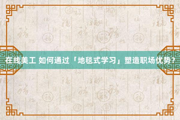 在线美工 如何通过「地毯式学习」塑造职场优势？