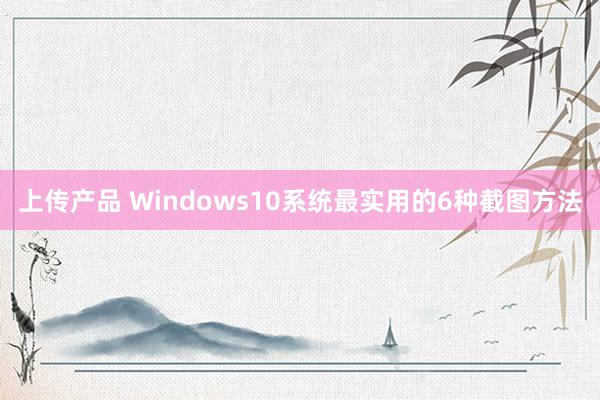 上传产品 Windows10系统最实用的6种截图方法