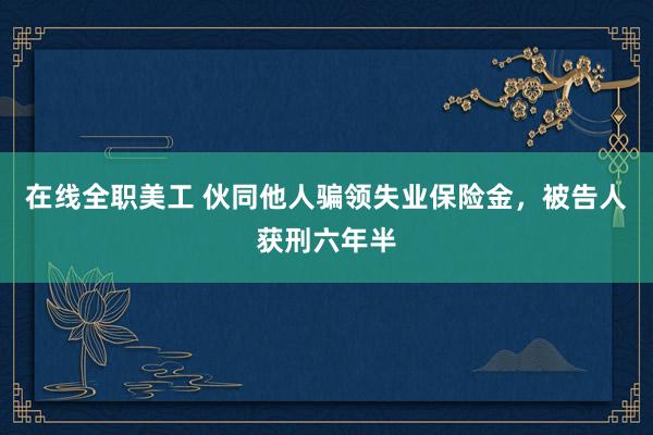 在线全职美工 伙同他人骗领失业保险金，被告人获刑六年半