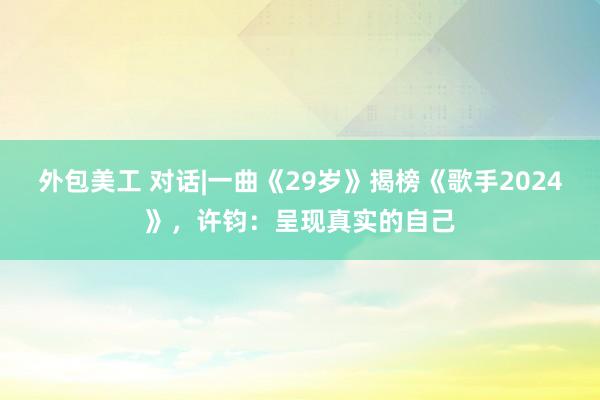 外包美工 对话|一曲《29岁》揭榜《歌手2024》，许钧：呈现真实的自己