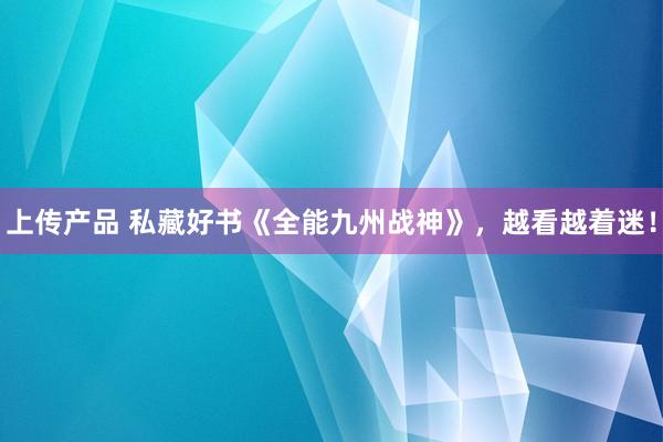 上传产品 私藏好书《全能九州战神》，越看越着迷！