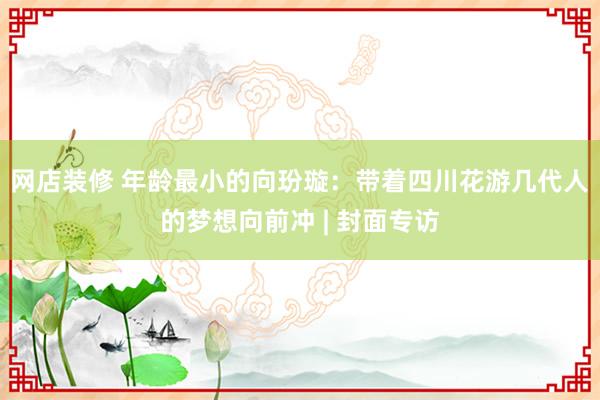 网店装修 年龄最小的向玢璇：带着四川花游几代人的梦想向前冲 | 封面专访