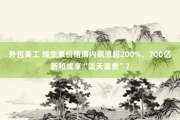 外包美工 维生素价格周内飙涨超200%，700亿新和成享“泼天富贵”？