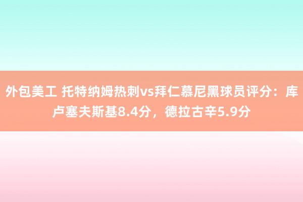 外包美工 托特纳姆热刺vs拜仁慕尼黑球员评分：库卢塞夫斯基8.4分，德拉古辛5.9分