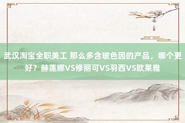 武汉淘宝全职美工 那么多含玻色因的产品，哪个更好？赫莲娜VS修丽可VS羽西VS欧莱雅