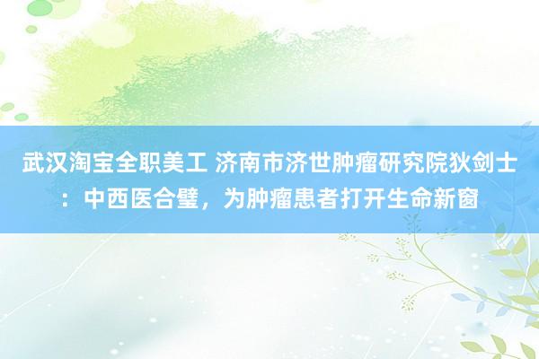 武汉淘宝全职美工 济南市济世肿瘤研究院狄剑士：中西医合璧，为肿瘤患者打开生命新窗