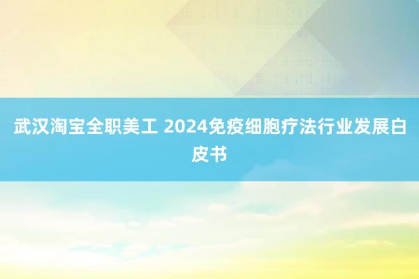 武汉淘宝全职美工 2024免疫细胞疗法行业发展白皮书