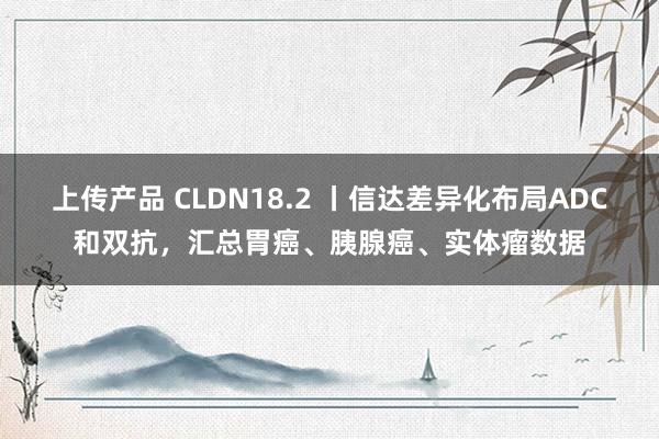 上传产品 CLDN18.2 丨信达差异化布局ADC和双抗，汇总胃癌、胰腺癌、实体瘤数据