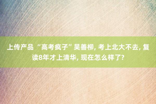 上传产品 “高考疯子”吴善柳, 考上北大不去, 复读8年才上清华, 现在怎么样了?