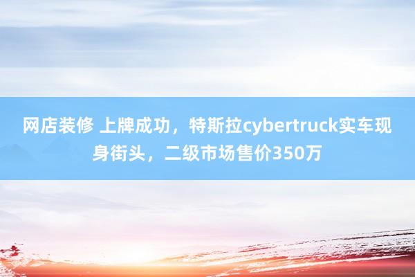 网店装修 上牌成功，特斯拉cybertruck实车现身街头，二级市场售价350万