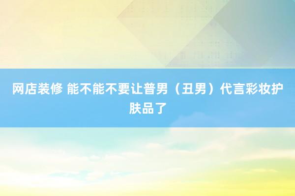 网店装修 能不能不要让普男（丑男）代言彩妆护肤品了