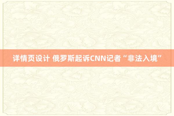 详情页设计 俄罗斯起诉CNN记者“非法入境”