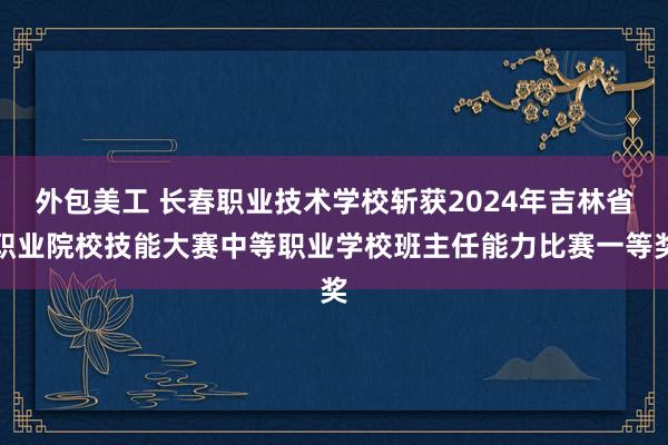 外包美工 长春职业技术学校斩获2024年吉林省职业院校技能大赛中等职业学校班主任能力比赛一等奖