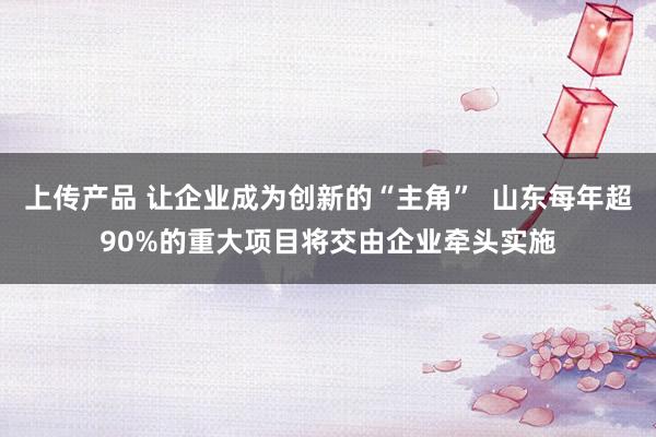 上传产品 让企业成为创新的“主角”  山东每年超90%的重大项目将交由企业牵头实施