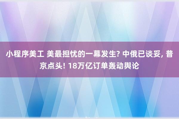 小程序美工 美最担忧的一幕发生? 中俄已谈妥, 普京点头! 18万亿订单轰动舆论