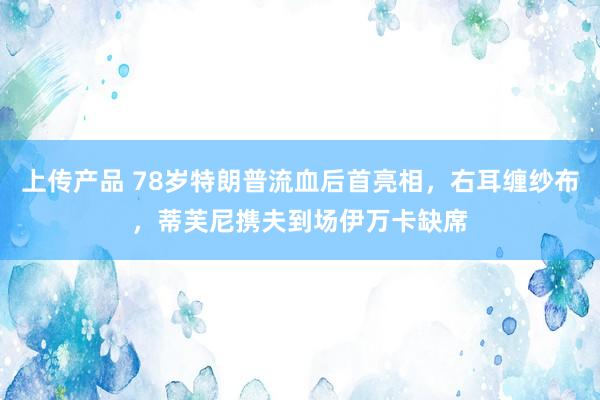 上传产品 78岁特朗普流血后首亮相，右耳缠纱布，蒂芙尼携夫到场伊万卡缺席