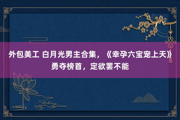 外包美工 白月光男主合集，《幸孕六宝宠上天》勇夺榜首，定欲罢不能