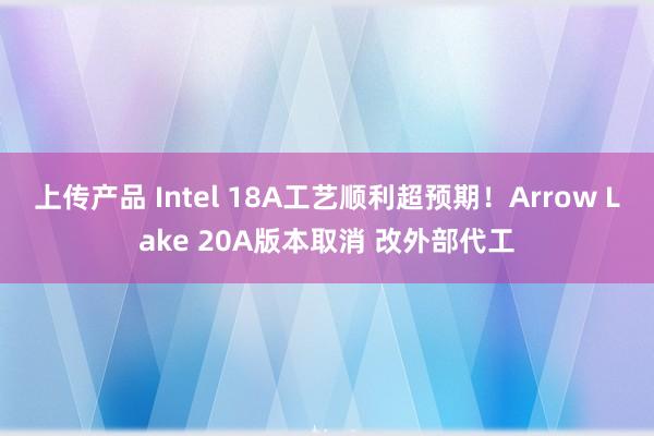 上传产品 Intel 18A工艺顺利超预期！Arrow Lake 20A版本取消 改外部代工