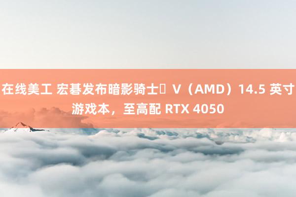 在线美工 宏碁发布暗影骑士・V（AMD）14.5 英寸游戏本，至高配 RTX 4050