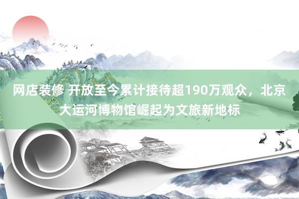 网店装修 开放至今累计接待超190万观众，北京大运河博物馆崛起为文旅新地标