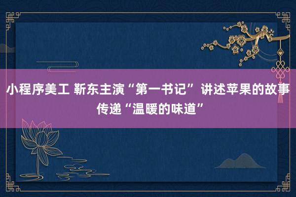 小程序美工 靳东主演“第一书记” 讲述苹果的故事 传递“温暖的味道”